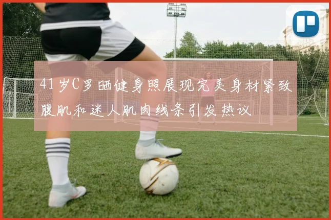 41岁C罗晒健身照展现完美身材紧致腹肌和迷人肌肉线条引发热议