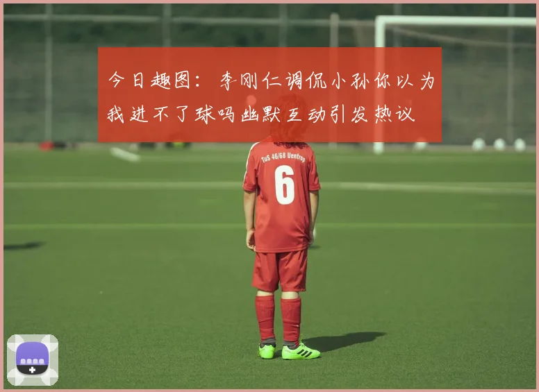 今日趣图：李刚仁调侃小孙你以为我进不了球吗幽默互动引发热议
