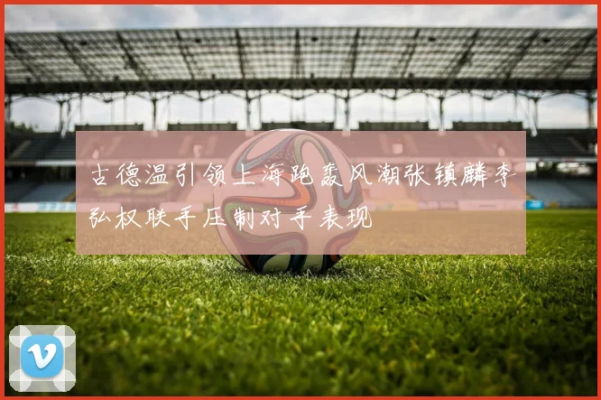 古德温引领上海跑轰风潮张镇麟李弘权联手压制对手表现