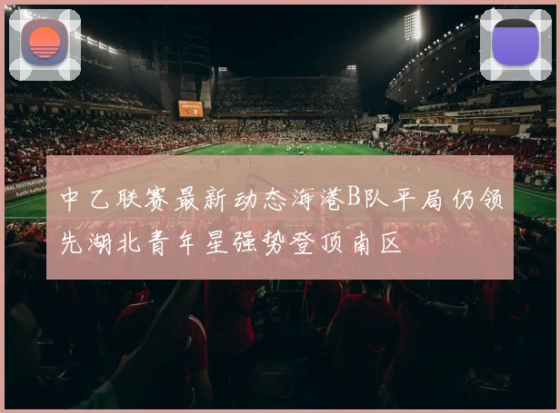 中乙联赛最新动态海港B队平局仍领先湖北青年星强势登顶南区