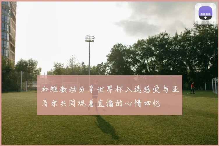 加维激动分享世界杯入选感受与亚马尔共同观看直播的心情回忆