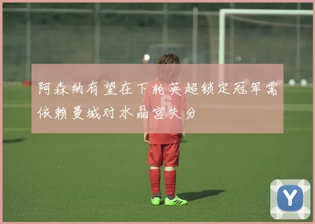 阿森纳有望在下轮英超锁定冠军需依赖曼城对水晶宫失分