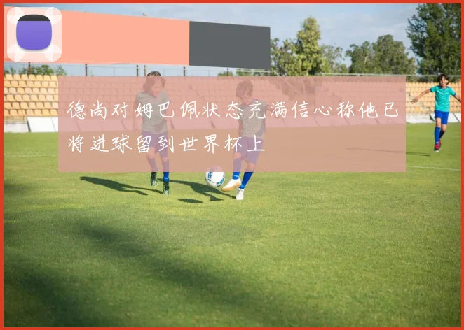 德尚对姆巴佩状态充满信心称他已将进球留到世界杯上