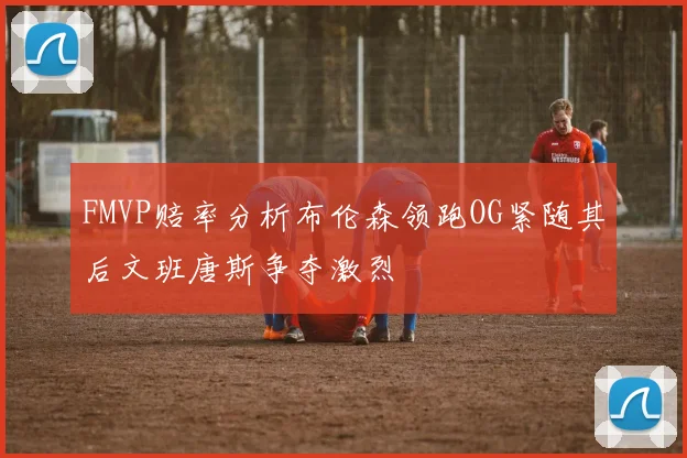 FMVP赔率分析布伦森领跑OG紧随其后文班唐斯争夺激烈