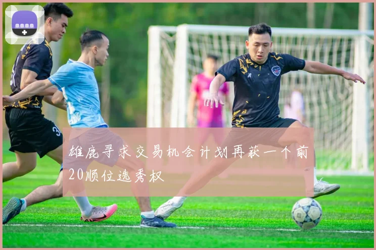 雄鹿寻求交易机会计划再获一个前20顺位选秀权