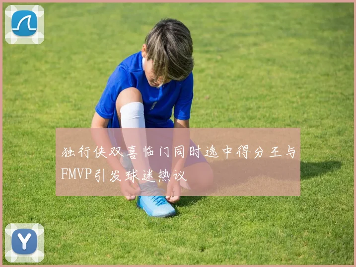 独行侠双喜临门同时选中得分王与FMVP引发球迷热议