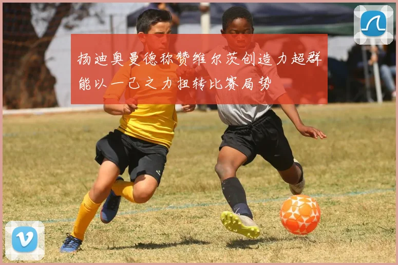 扬迪奥曼德称赞维尔茨创造力超群能以一己之力扭转比赛局势