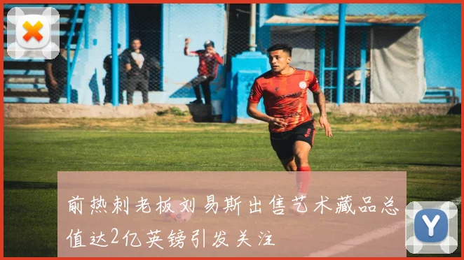 前热刺老板刘易斯出售艺术藏品总值达2亿英镑引发关注