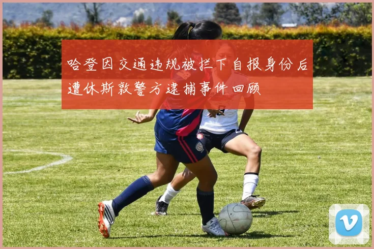 哈登因交通违规被拦下自报身份后遭休斯敦警方逮捕事件回顾