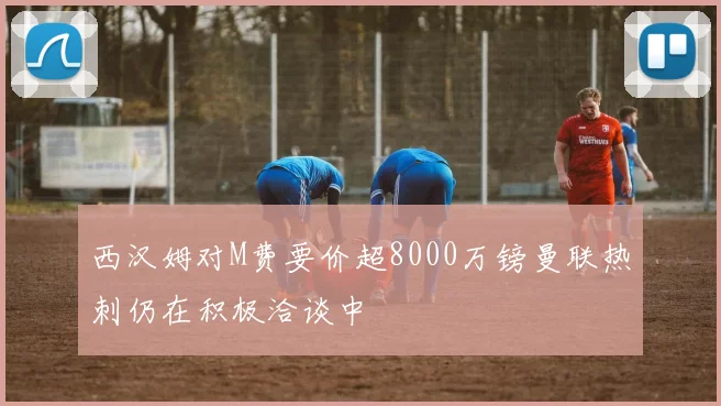 西汉姆对M费要价超8000万镑曼联热刺仍在积极洽谈中