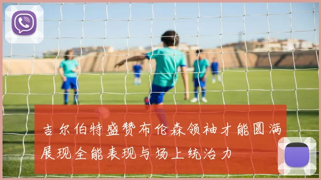 吉尔伯特盛赞布伦森领袖才能圆满展现全能表现与场上统治力
