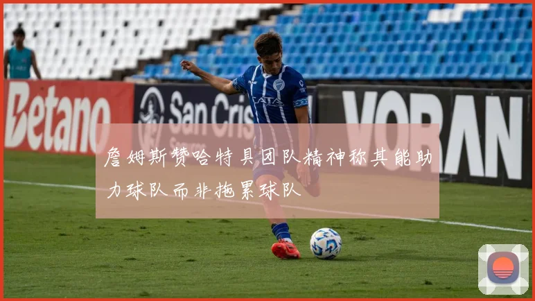 詹姆斯赞哈特具团队精神称其能助力球队而非拖累球队