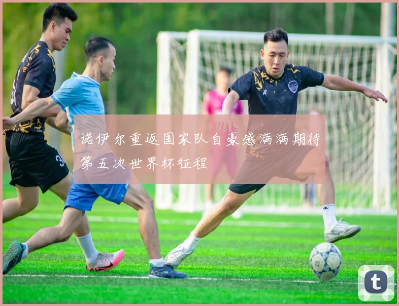 诺伊尔重返国家队自豪感满满期待第五次世界杯征程