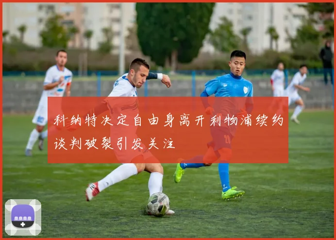 科纳特决定自由身离开利物浦续约谈判破裂引发关注