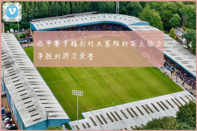 西甲赛季精彩对决塞维利亚主场力争胜利捍卫荣誉