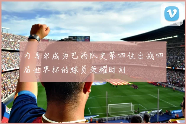 内马尔成为巴西队史第四位出战四届世界杯的球员荣耀时刻