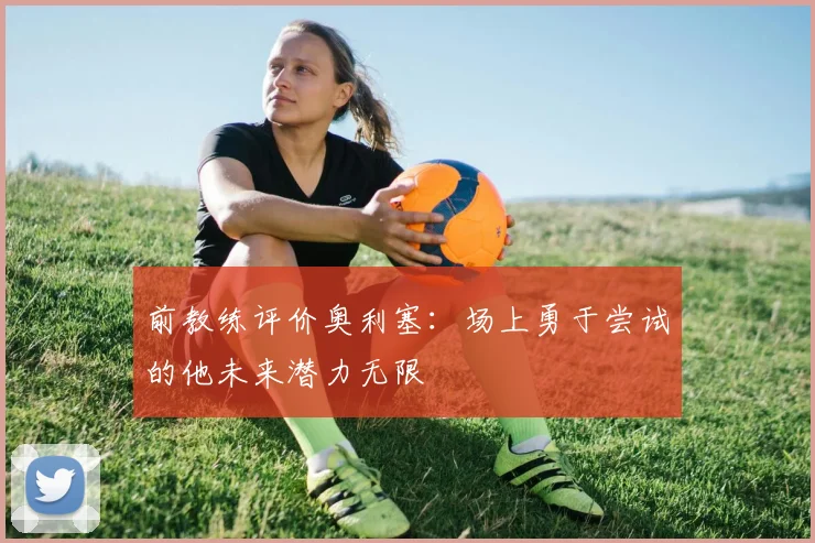 前教练评价奥利塞：场上勇于尝试的他未来潜力无限