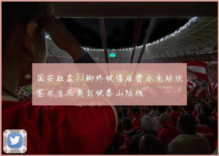 国安狂轰33脚终破僵局曹永竞助攻塞尔吉尼奥打破泰山防线