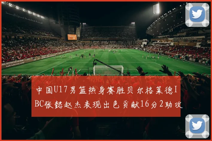 中国U17男篮热身赛胜贝尔格莱德IBC张懿赵杰表现出色贡献16分2助攻2抢断