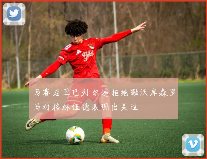 马赛后卫巴列尔迪拒绝勒沃库森罗马对格林伍德表现出关注