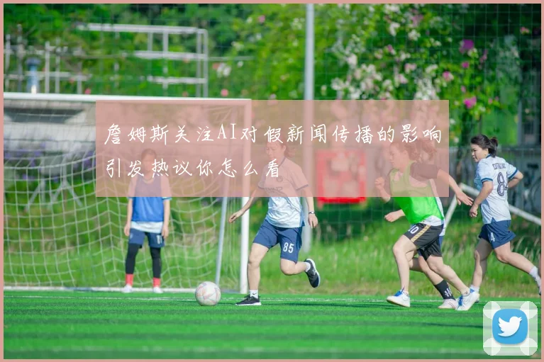 詹姆斯关注AI对假新闻传播的影响引发热议你怎么看